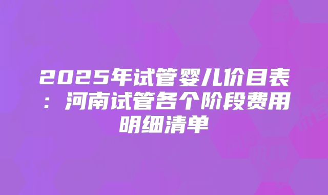 2025年试管婴儿价目表：河南试管各个阶段费用明细清单
