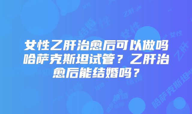 女性乙肝治愈后可以做吗哈萨克斯坦试管？乙肝治愈后能结婚吗？