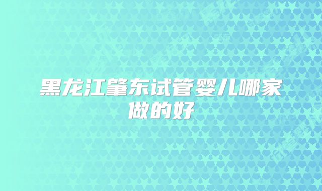 黑龙江肇东试管婴儿哪家做的好