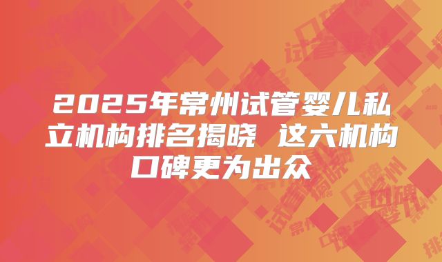 2025年常州试管婴儿私立机构排名揭晓 这六机构口碑更为出众