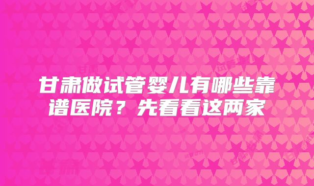 甘肃做试管婴儿有哪些靠谱医院?先看看这两家