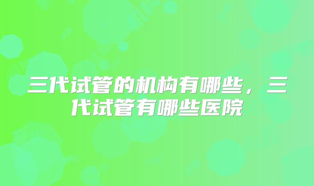 三代试管的机构有哪些，三代试管有哪些医院