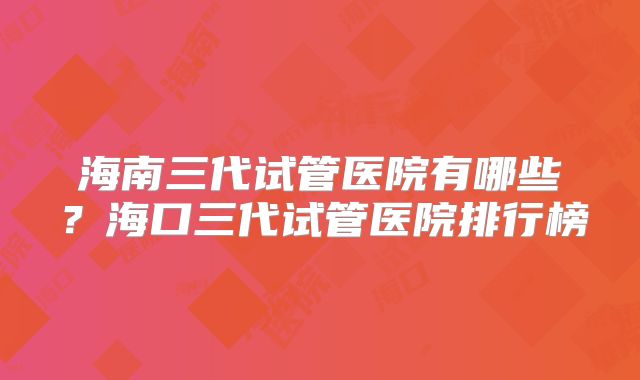 海南三代试管医院有哪些?海口三代试管医院排行榜