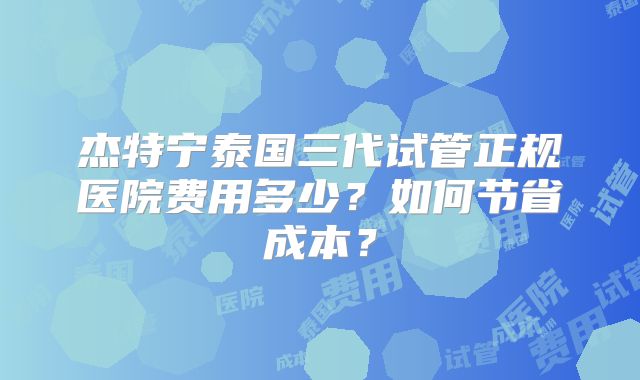 杰特宁泰国三代试管正规医院费用多少？如何节省成本？