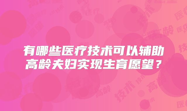 有哪些医疗技术可以辅助高龄夫妇实现生育愿望？
