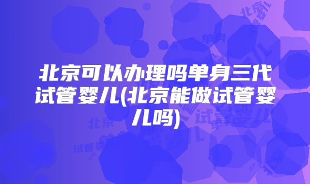 北京可以办理吗单身三代试管婴儿(北京能做试管婴儿吗)