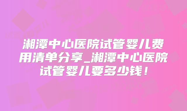 湘潭中心医院试管婴儿费用清单分享_湘潭中心医院试管婴儿要多少钱!