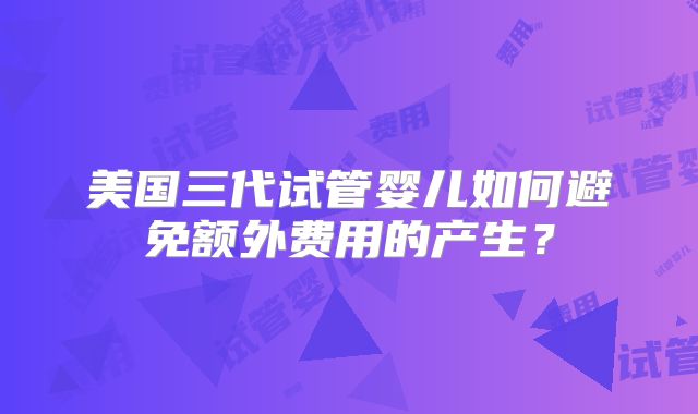 美国三代试管婴儿如何避免额外费用的产生?
