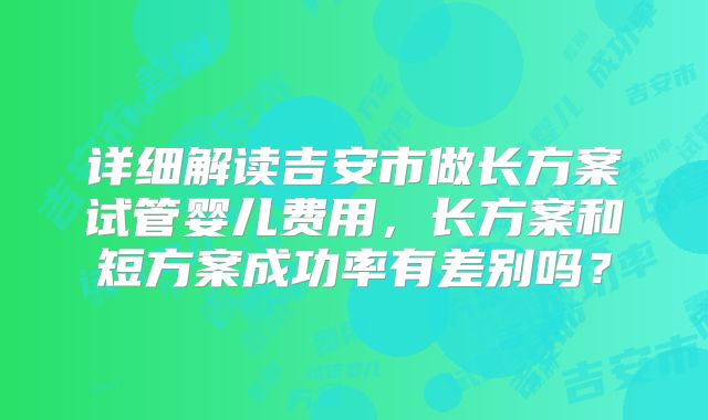 详细解读吉安市做长方案试管婴儿费用，长方案和短方案成功率有差别吗？