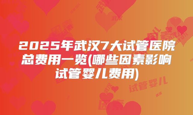2025年武汉7大试管医院总费用一览(哪些因素影响试管婴儿费用)