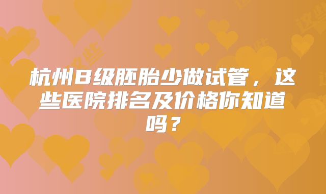 杭州B级胚胎少做试管，这些医院排名及价格你知道吗？