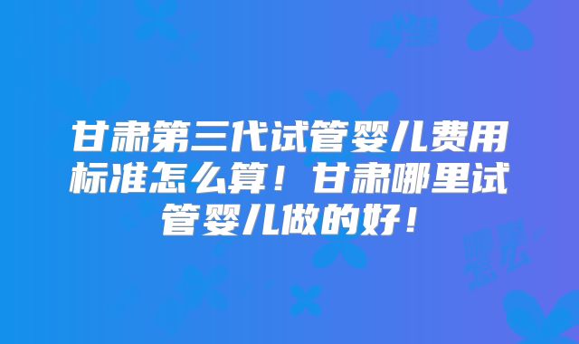 甘肃第三代试管婴儿费用标准怎么算！甘肃哪里试管婴儿做的好！