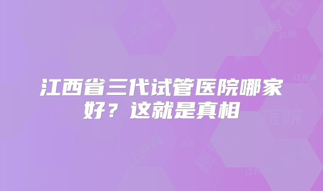 江西省三代试管医院哪家好？这就是真相