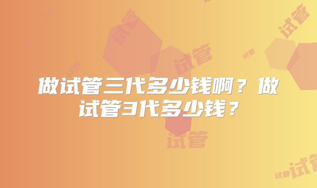 做试管三代多少钱啊?做试管3代多少钱?