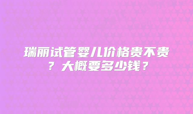 瑞丽试管婴儿价格贵不贵？大概要多少钱？