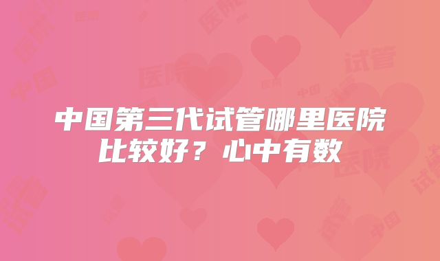 中国第三代试管哪里医院比较好？心中有数