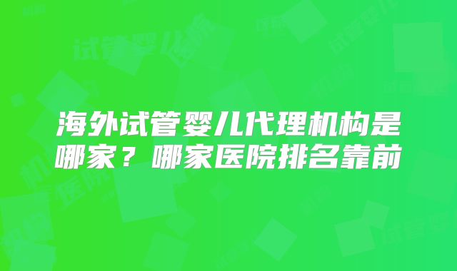 海外试管婴儿代理机构是哪家？哪家医院排名靠前