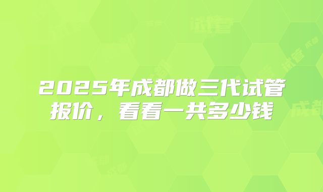 2025年成都做三代试管报价，看看一共多少钱