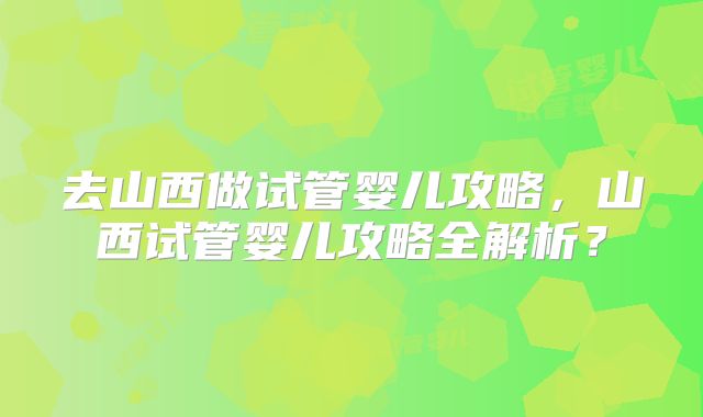 去山西做试管婴儿攻略，山西试管婴儿攻略全解析？
