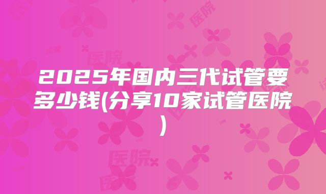2025年国内三代试管要多少钱(分享10家试管医院)