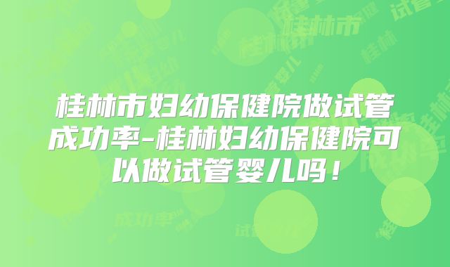 桂林市妇幼保健院做试管成功率-桂林妇幼保健院可以做试管婴儿吗！