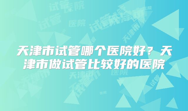 天津市试管哪个医院好？天津市做试管比较好的医院