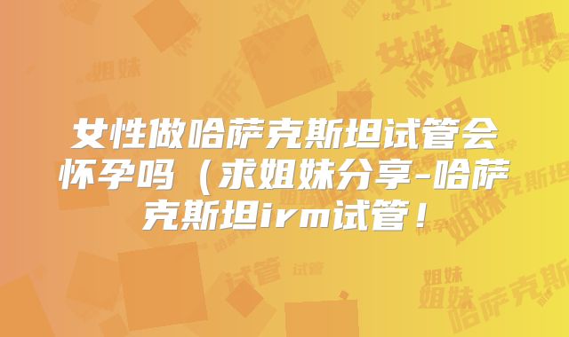 女性做哈萨克斯坦试管会怀孕吗（求姐妹分享-哈萨克斯坦irm试管！