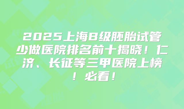 2025上海B级胚胎试管少做医院排名前十揭晓！仁济、长征等三甲医院上榜！必看！