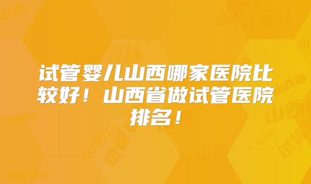 试管婴儿山西哪家医院比较好！山西省做试管医院排名！