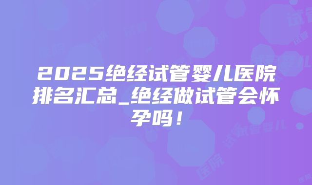 2025绝经试管婴儿医院排名汇总_绝经做试管会怀孕吗！
