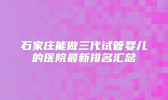 石家庄能做三代试管婴儿的医院最新排名汇总