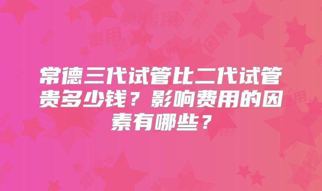 常德三代试管比二代试管贵多少钱？影响费用的因素有哪些？