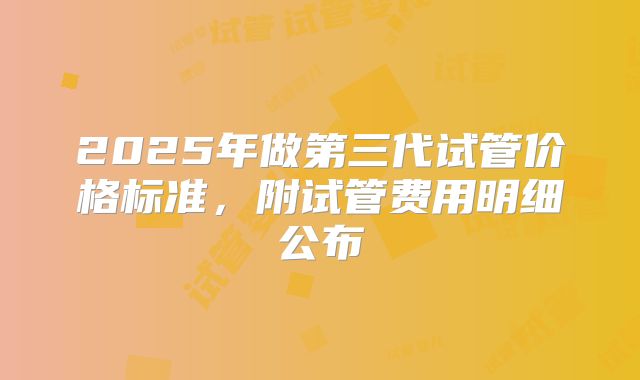 2025年做第三代试管价格标准,附试管费用明细公布