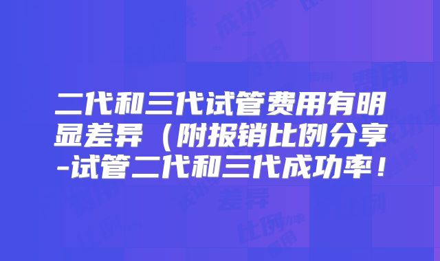 二代和三代试管费用有明显差异(附报销比例分享-试管二代和三代成功率!