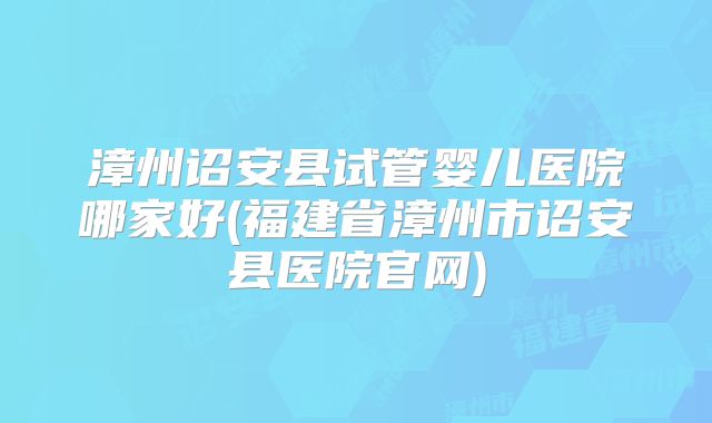 漳州诏安县试管婴儿医院哪家好(福建省漳州市诏安县医院官网)