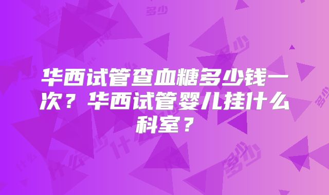 华西试管查血糖多少钱一次?华西试管婴儿挂什么科室?