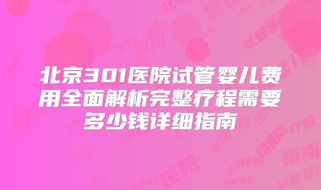 北京301医院试管婴儿费用全面解析完整疗程需要多少钱详细指南