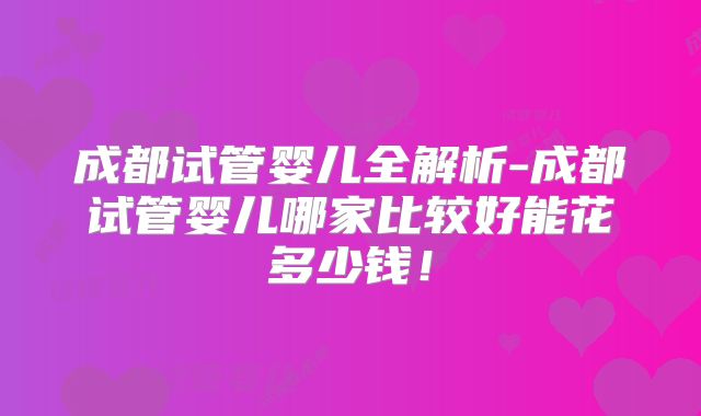 成都试管婴儿全解析-成都试管婴儿哪家比较好能花多少钱！