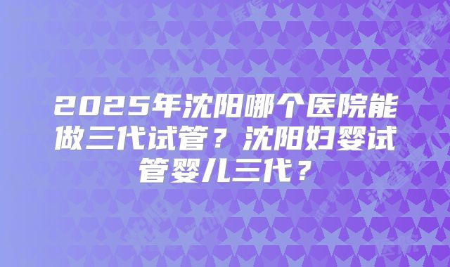 2025年沈阳哪个医院能做三代试管？沈阳妇婴试管婴儿三代？