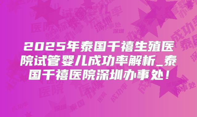 2025年泰国千禧生殖医院试管婴儿成功率解析_泰国千禧医院深圳办事处！