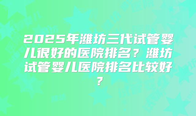 2025年潍坊三代试管婴儿很好的医院排名？潍坊试管婴儿医院排名比较好？