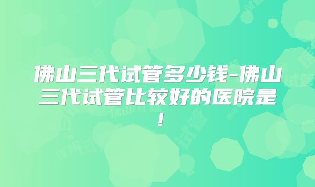 佛山三代试管多少钱-佛山三代试管比较好的医院是！