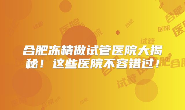 合肥冻精做试管医院大揭秘！这些医院不容错过！