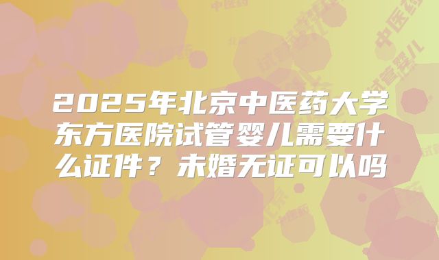 2025年北京中医药大学东方医院试管婴儿需要什么证件？未婚无证可以吗