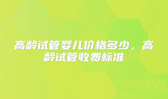 高龄试管婴儿价格多少，高龄试管收费标准