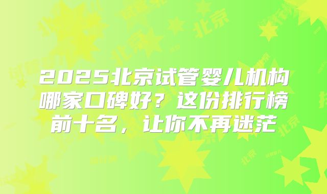 2025北京试管婴儿机构哪家口碑好？这份排行榜前十名，让你不再迷茫
