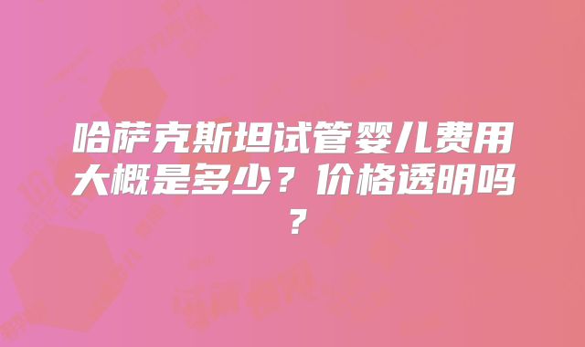 哈萨克斯坦试管婴儿费用大概是多少？价格透明吗？