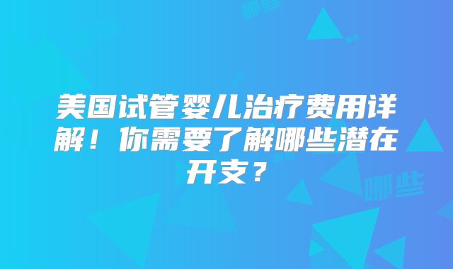 美国试管婴儿治疗费用详解！你需要了解哪些潜在开支？