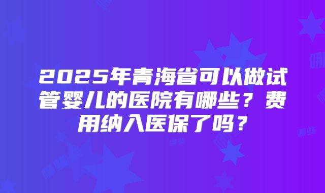 2025年青海省可以做试管婴儿的医院有哪些？费用纳入医保了吗？