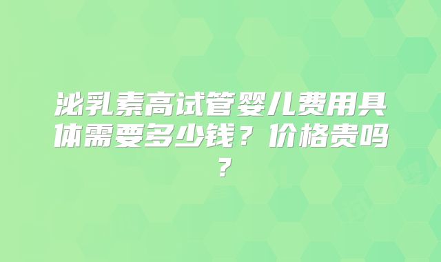 泌乳素高试管婴儿费用具体需要多少钱？价格贵吗？
